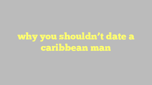 why you shouldn’t date a caribbean man